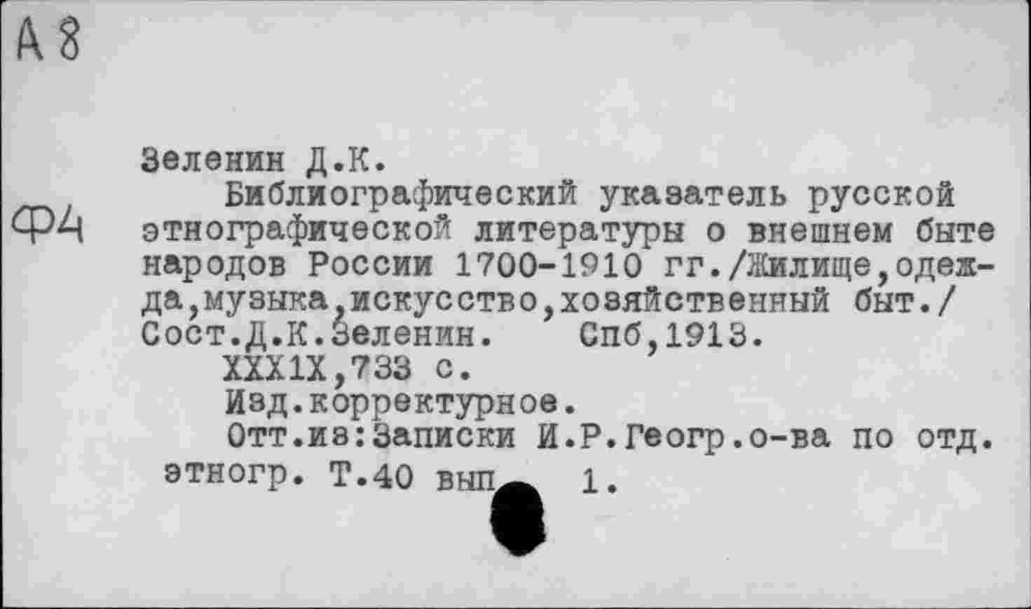 ﻿А8
ФА
Зеленин Д.К.
Библиографический указатель русской этнографической литературы о внешнем быте народов России 1700-1910 гг./Жилище,одеж-да, му зыка искусств о, хозяйственный быт./ Сост.Д.К.Зеленин. Спб,1913.
XXXIX,733 с.
Изд.корректурное.
Отт.из:Записки И.Р.Геогр.о-ва по отд. этногр. Т.40 выпА 1.